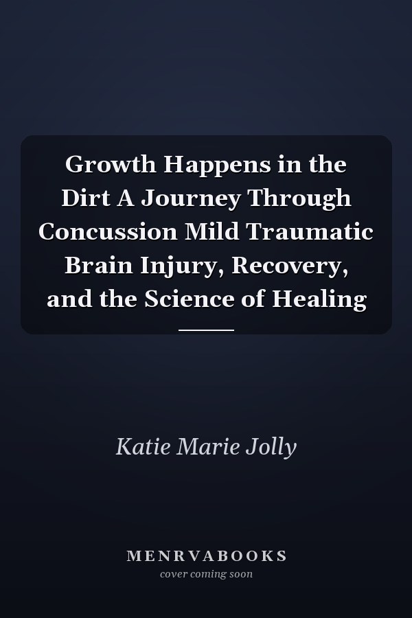 Growth Happens in the Dirt A Journey Through Concussion Mild Traumatic Brain Injury, Recovery, and the Science of Healing