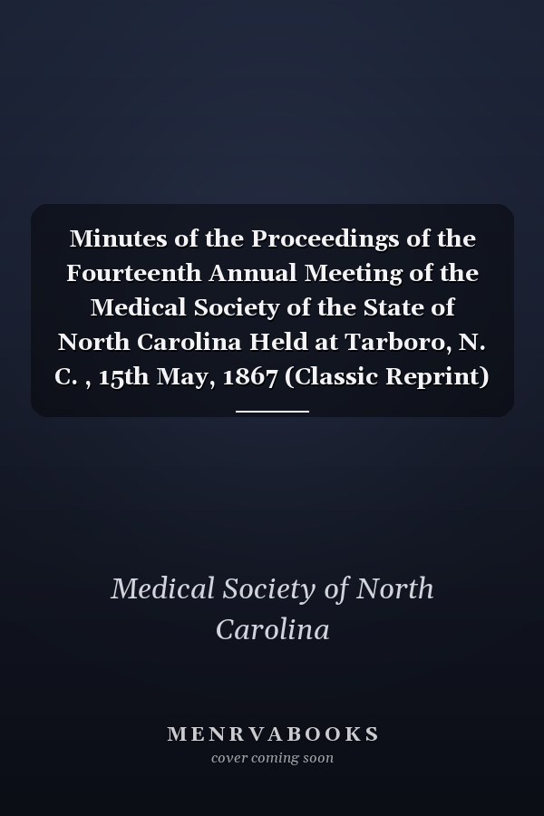 Minutes of the Proceedings of the Fourteenth Annual Meeting of the Medical Society of the State of North Carolina Held at Tarboro, N. C. , 15th May, 1867 (Classic Reprint)