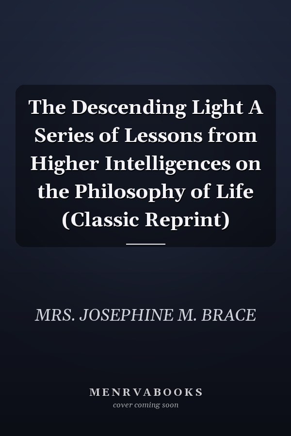 The Descending Light A Series of Lessons from Higher Intelligences on the Philosophy of Life (Classic Reprint)