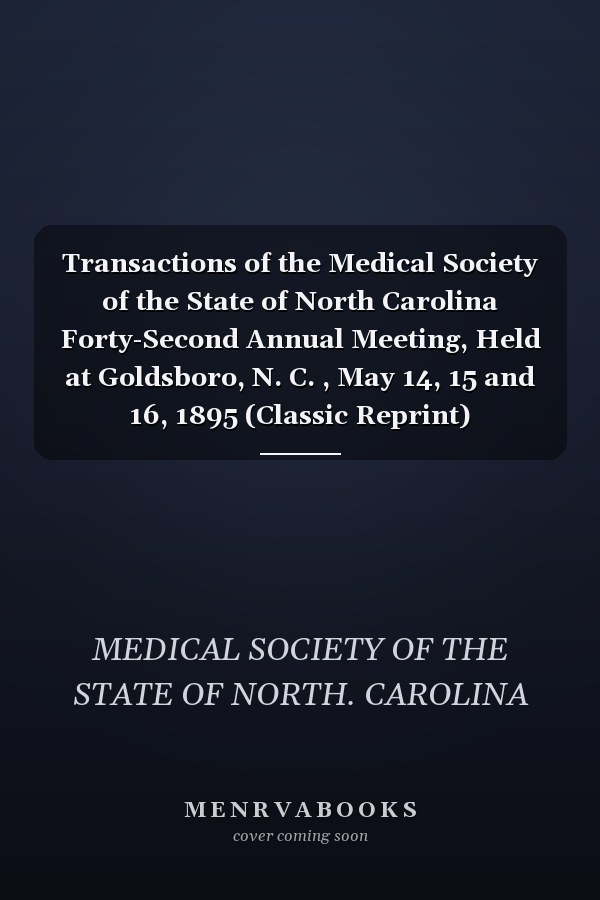 Transactions of the Medical Society of the State of North Carolina Forty-Second Annual Meeting, Held at Goldsboro, N. C. , May 14, 15 and 16, 1895 (Classic Reprint)