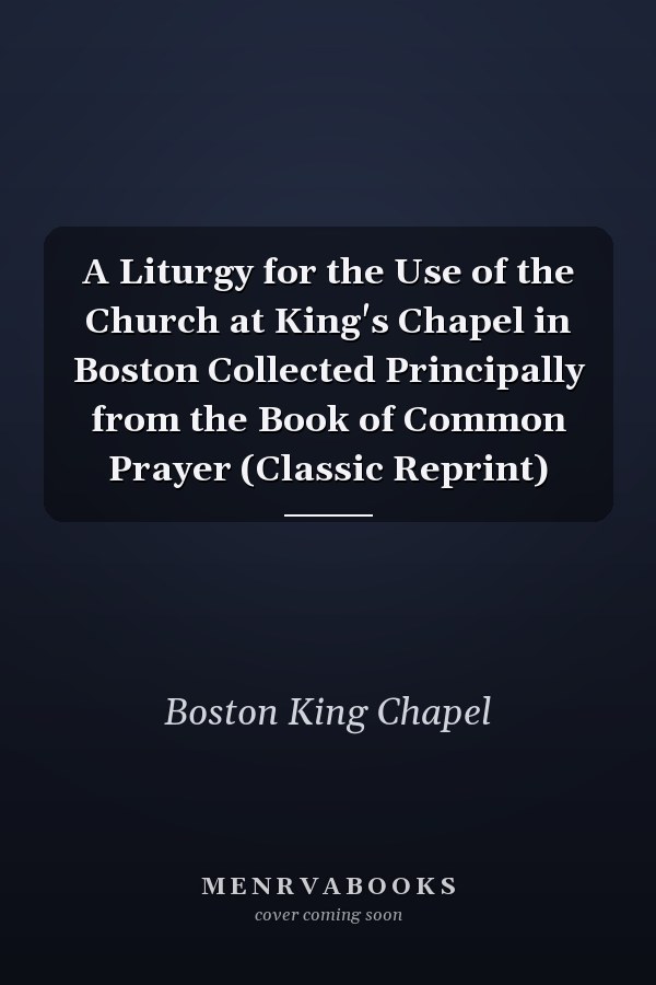 A Liturgy for the Use of the Church at King's Chapel in Boston Collected Principally from the Book of Common Prayer (Classic Reprint)
