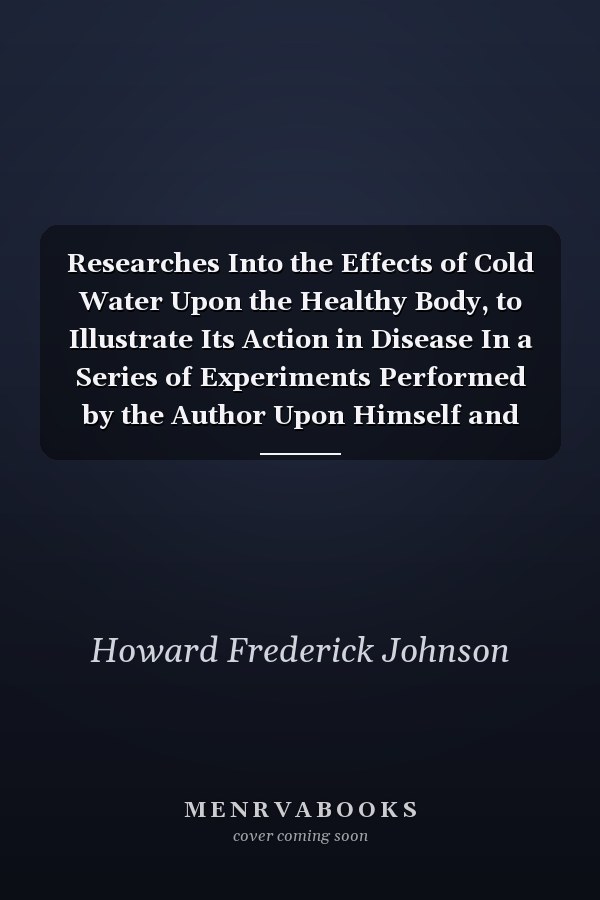 Researches Into the Effects of Cold Water Upon the Healthy Body, to Illustrate Its Action in Disease In a Series of Experiments Performed by the Author Upon Himself and Others (Classic Reprint)