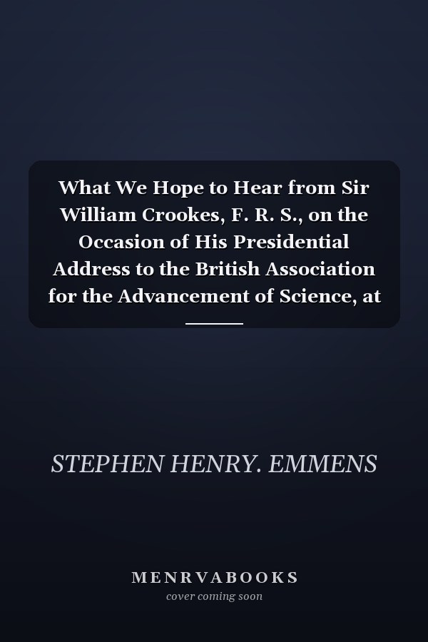 What We Hope to Hear from Sir William Crookes, F. R. S., on the Occasion of His Presidential Address to the British Association for the Advancement of Science, at Bristol An Open Letter, to the President-Elect of the British Association for the Advanceme