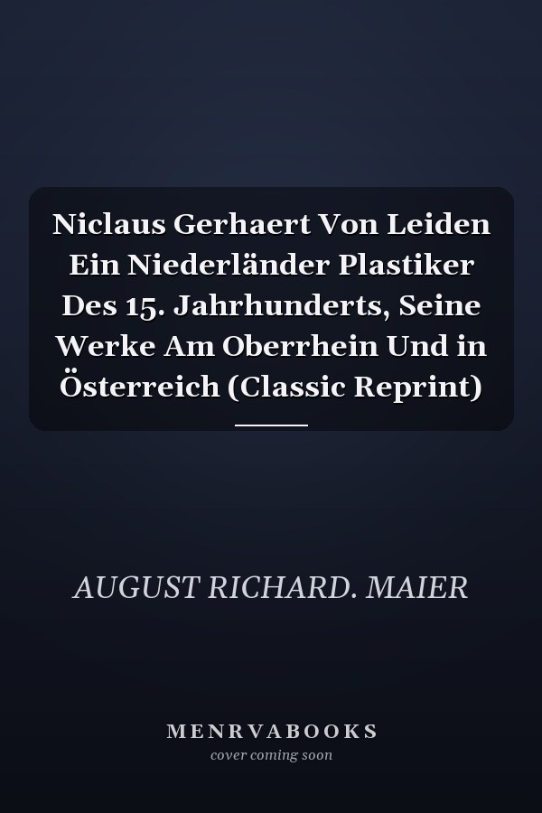 Niclaus Gerhaert Von Leiden Ein Niederländer Plastiker Des 15. Jahrhunderts, Seine Werke Am Oberrhein Und in Österreich (Classic Reprint)