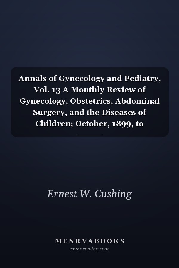 Annals of Gynecology and Pediatry, Vol. 13 A Monthly Review of Gynecology, Obstetrics, Abdominal Surgery, and the Diseases of Children; October, 1899, to September, 1900 (Classic Reprint)