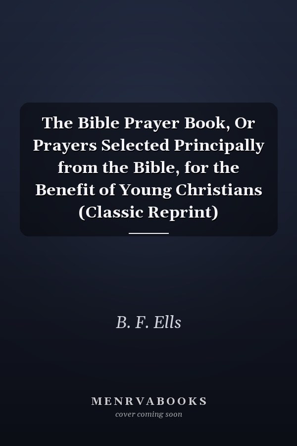 The Bible Prayer Book, Or Prayers Selected Principally from the Bible, for the Benefit of Young Christians (Classic Reprint)
