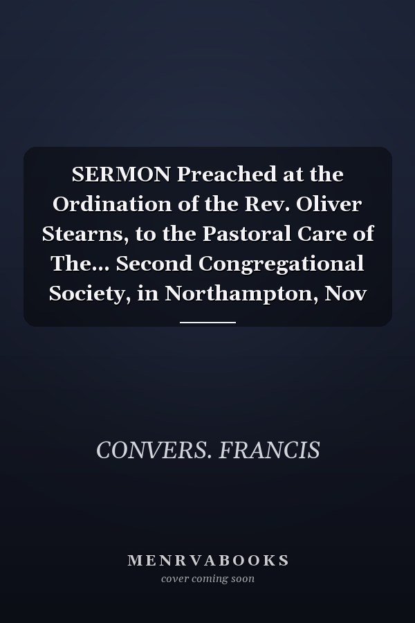 SERMON Preached at the Ordination of the Rev. Oliver Stearns, to the Pastoral Care of The... Second Congregational Society, in Northampton, Nov