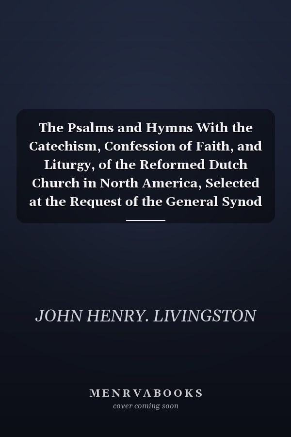 The Psalms and Hymns With the Catechism, Confession of Faith, and Liturgy, of the Reformed Dutch Church in North America, Selected at the Request of the General Synod (Classic Reprint)