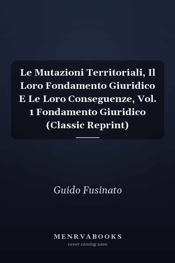 Le Mutazioni Territoriali, Il Loro Fondamento Giuridico E Le Loro Conseguenze, Vol. 1 Fondamento Giuridico (Classic Reprint)