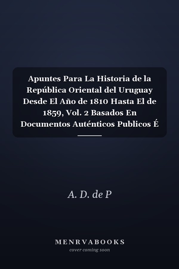 Apuntes Para La Historia de la República Oriental del Uruguay Desde El Año de 1810 Hasta El de 1859, Vol. 2 Basados En Documentos Auténticos Publicos É Inéditos y En Otros Datos Originales, Extraidos de Los Archiyos y Bibliotecas Nacionales y Partic