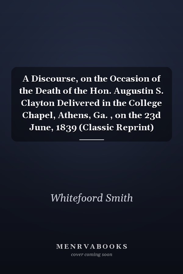 A Discourse, on the Occasion of the Death of the Hon. Augustin S. Clayton Delivered in the College Chapel, Athens, Ga. , on the 23d June, 1839 (Classic Reprint)