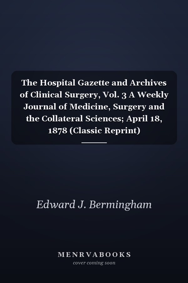 The Hospital Gazette and Archives of Clinical Surgery, Vol. 3 A Weekly Journal of Medicine, Surgery and the Collateral Sciences; April 18, 1878 (Classic Reprint)