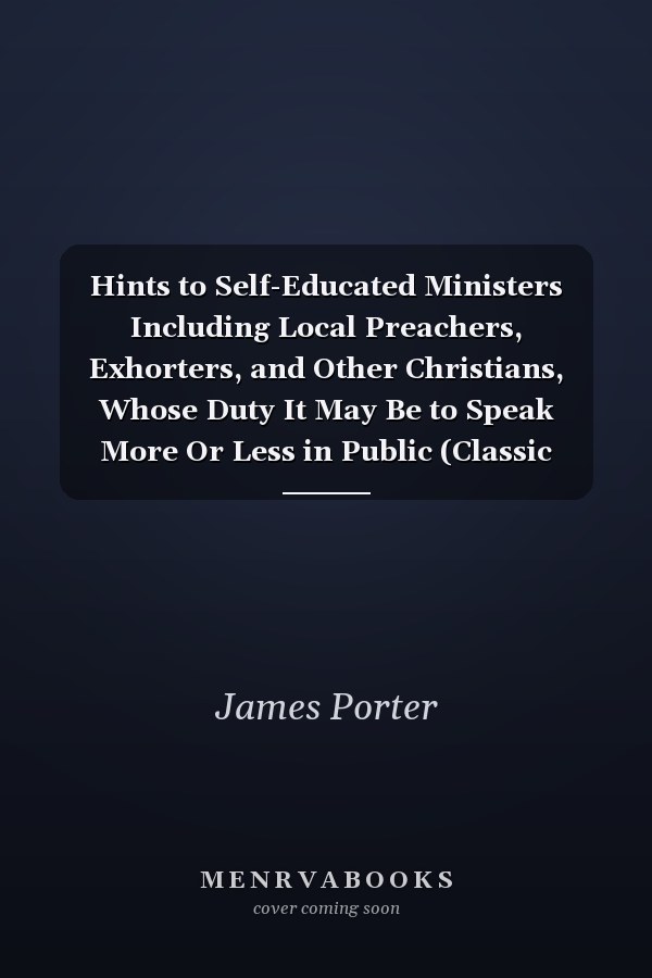 Hints to Self-Educated Ministers Including Local Preachers, Exhorters, and Other Christians, Whose Duty It May Be to Speak More Or Less in Public (Classic Reprint)