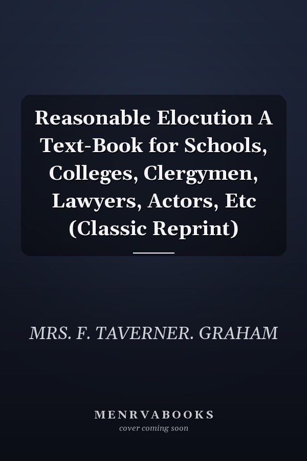Reasonable Elocution A Text-Book for Schools, Colleges, Clergymen, Lawyers, Actors, Etc (Classic Reprint)
