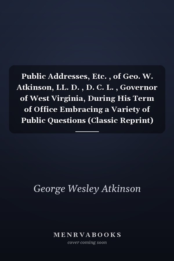Public Addresses, Etc. , of Geo. W. Atkinson, LL. D. , D. C. L. , Governor of West Virginia, During His Term of Office Embracing a Variety of Public Questions (Classic Reprint)