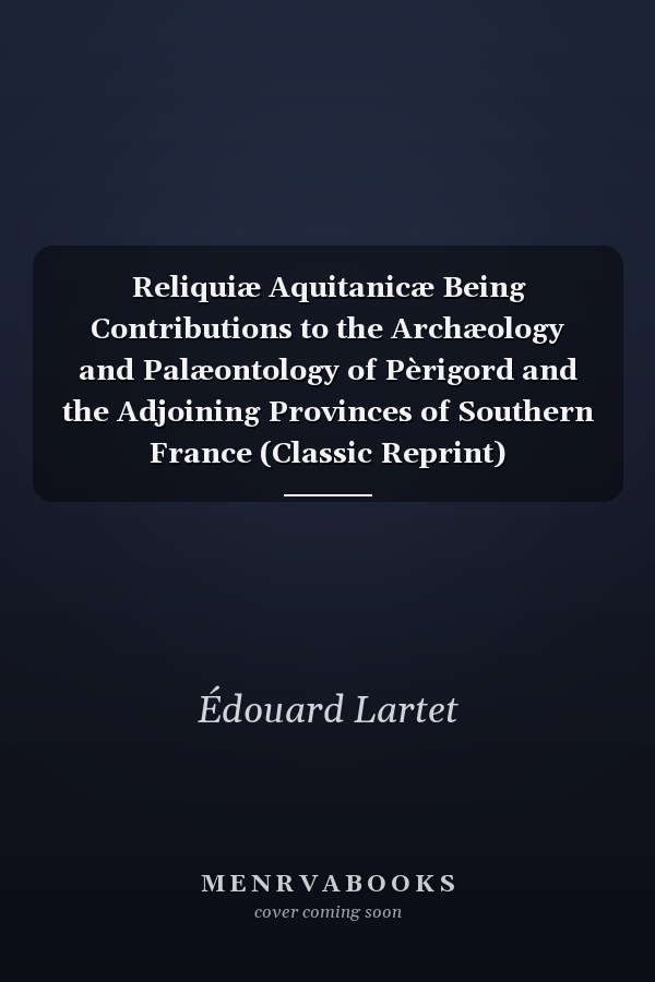 Reliquiæ Aquitanicæ Being Contributions to the Archæology and Palæontology of Pèrigord and the Adjoining Provinces of Southern France (Classic Reprint)