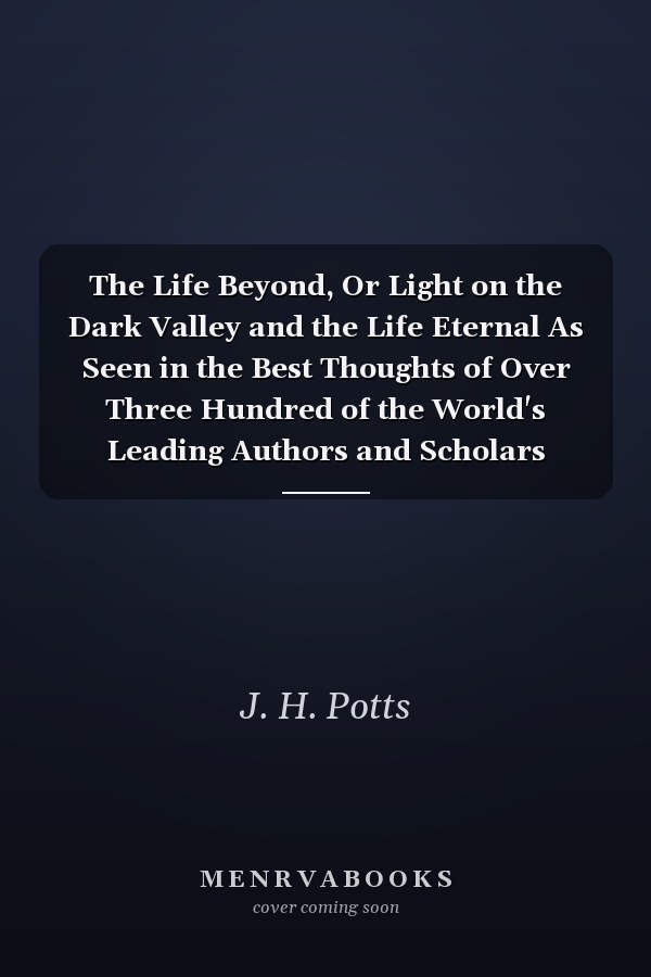 The Life Beyond, Or Light on the Dark Valley and the Life Eternal As Seen in the Best Thoughts of Over Three Hundred of the World's Leading Authors and Scholars (Classic Reprint)