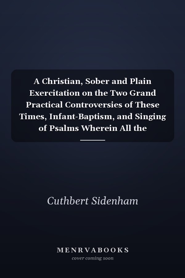 A Christian, Sober and Plain Exercitation on the Two Grand Practical Controversies of These Times, Infant-Baptism, and Singing of Psalms Wherein All the Scriptures on Both Sides Are Recited, Opened and Argued, with Brevity and Tenderness; And Whatever Ha