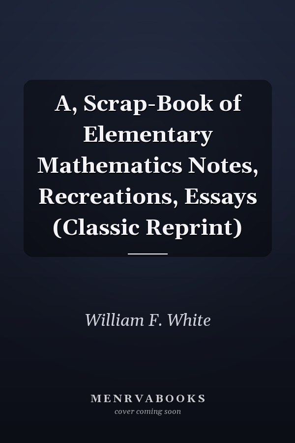 A, Scrap-Book of Elementary Mathematics Notes, Recreations, Essays (Classic Reprint)