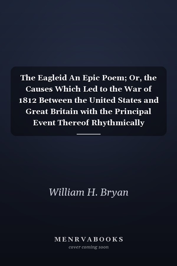 The Eagleid An Epic Poem; Or, the Causes Which Led to the War of 1812 Between the United States and Great Britain with the Principal Event Thereof Rhythmically Related (Classic Reprint)