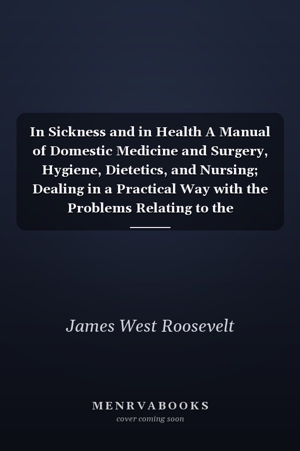 In Sickness and in Health A Manual of Domestic Medicine and Surgery, Hygiene, Dietetics, and Nursing; Dealing in a Practical Way with the Problems Relating to the Maintenance of Health, the Prevention and Treatment of Disease, and the Most Effective Aid