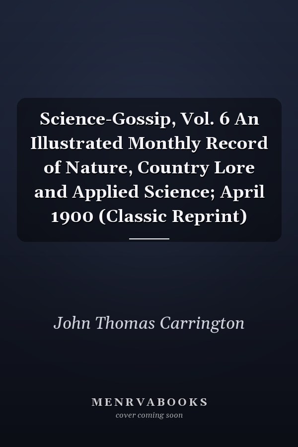 Science-Gossip, Vol. 6 An Illustrated Monthly Record of Nature, Country Lore and Applied Science; April 1900 (Classic Reprint)