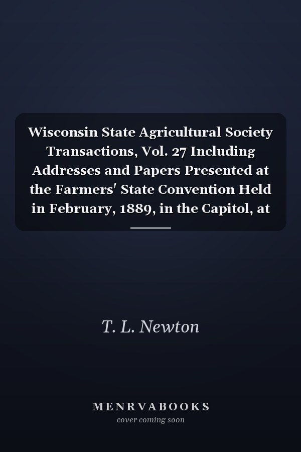 Wisconsin State Agricultural Society Transactions, Vol. 27 Including Addresses and Papers Presented at the Farmers' State Convention Held in February, 1889, in the Capitol, at Madison (Classic Reprint)
