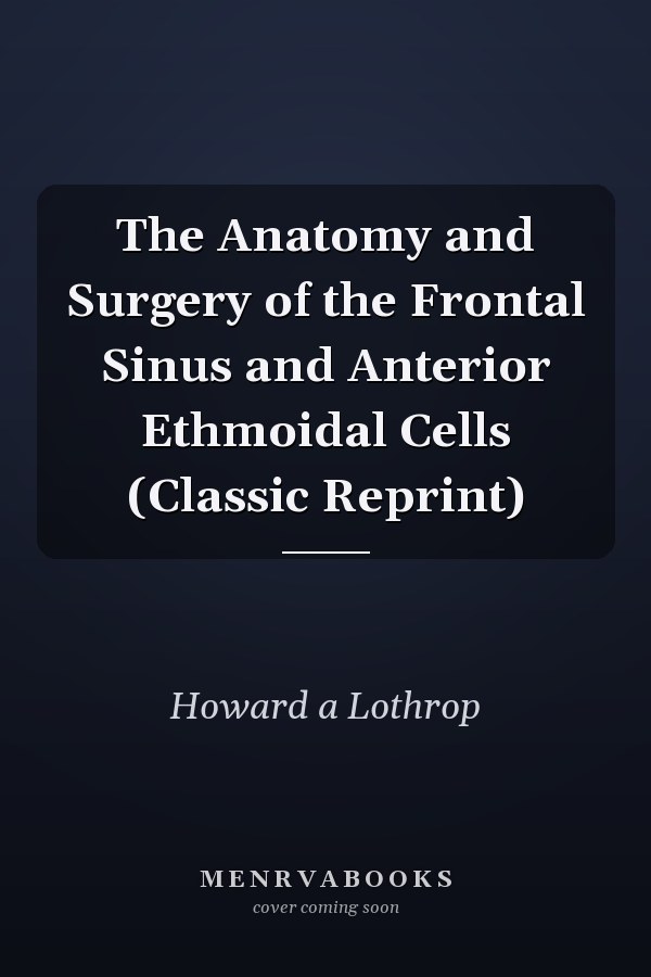 The Anatomy and Surgery of the Frontal Sinus and Anterior Ethmoidal Cells (Classic Reprint)