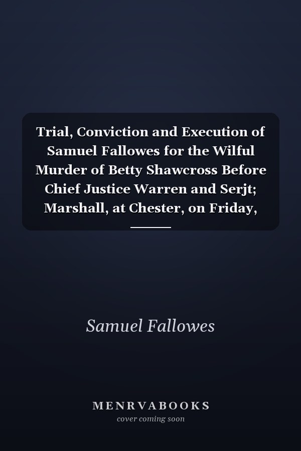 Trial, Conviction and Execution of Samuel Fallowes for the Wilful Murder of Betty Shawcross Before Chief Justice Warren and Serjt; Marshall, at Chester, on Friday, April 11, 1823 (Classic Reprint)