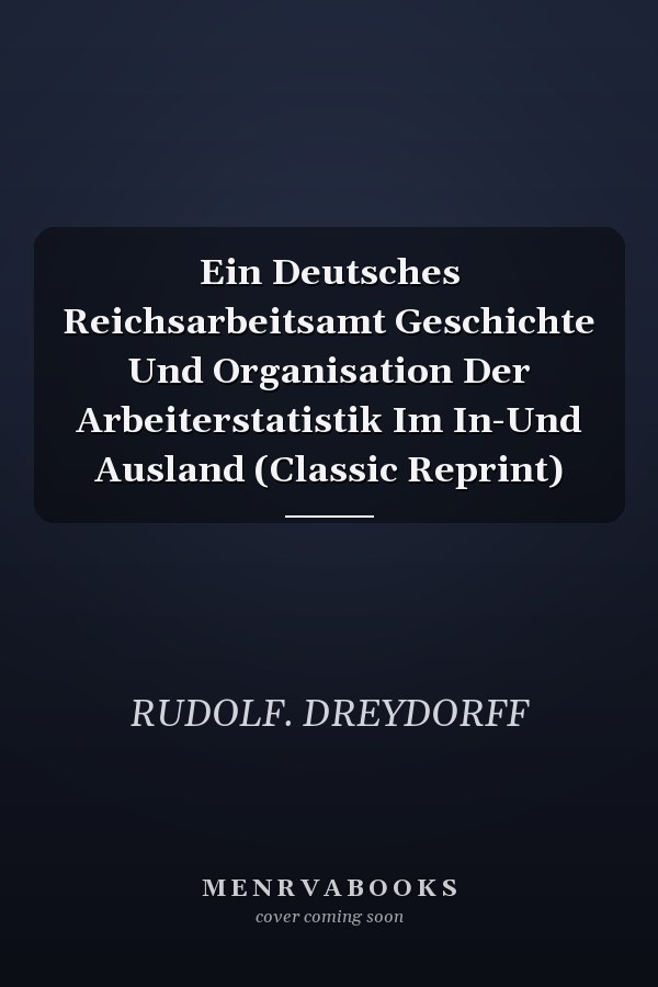 Ein Deutsches Reichsarbeitsamt Geschichte Und Organisation Der Arbeiterstatistik Im In-Und Ausland (Classic Reprint)