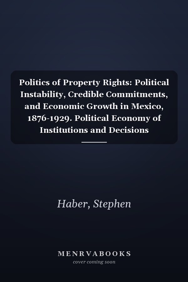 Politics of Property Rights: Political Instability, Credible Commitments, and Economic Growth in Mexico, 1876-1929. Political Economy of Institutions and Decisions