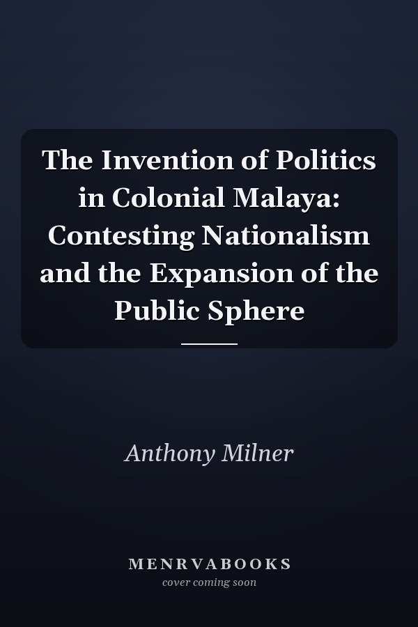 The Invention of Politics in Colonial Malaya: Contesting Nationalism and the Expansion of the Public Sphere