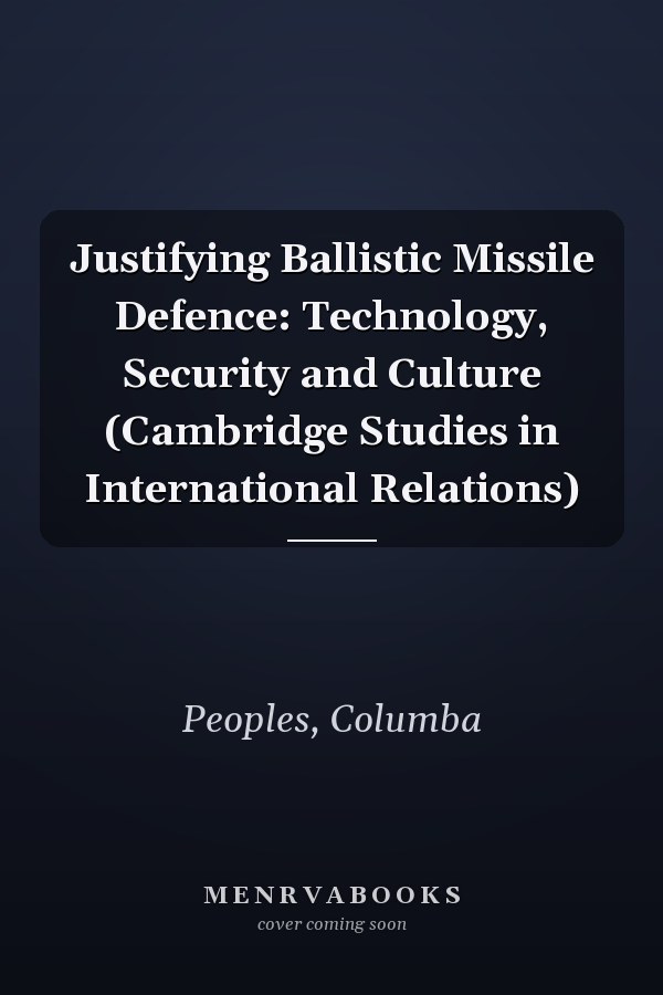 Justifying Ballistic Missile Defence: Technology, Security and Culture (Cambridge Studies in International Relations)