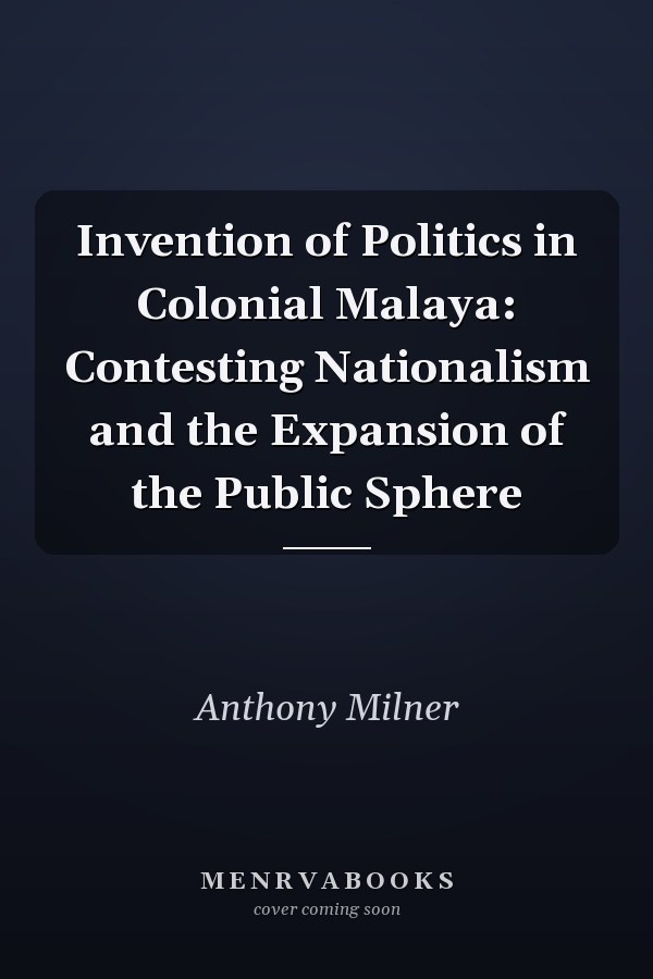 Invention of Politics in Colonial Malaya: Contesting Nationalism and the Expansion of the Public Sphere