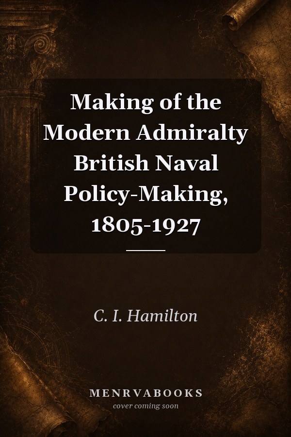 Making of the Modern Admiralty British Naval Policy-Making, 1805-1927