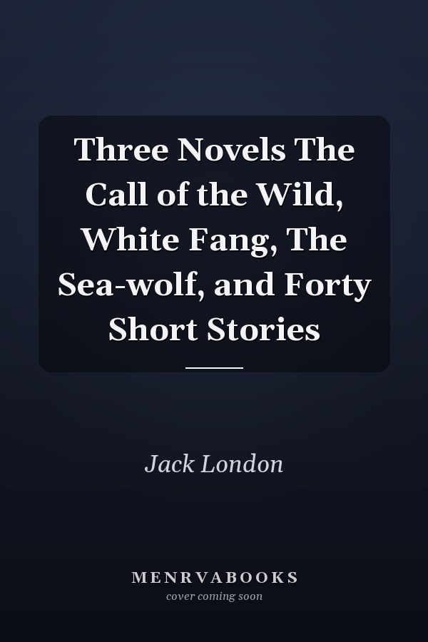 Three Novels The Call of the Wild, White Fang, The Sea-wolf, and Forty Short Stories
