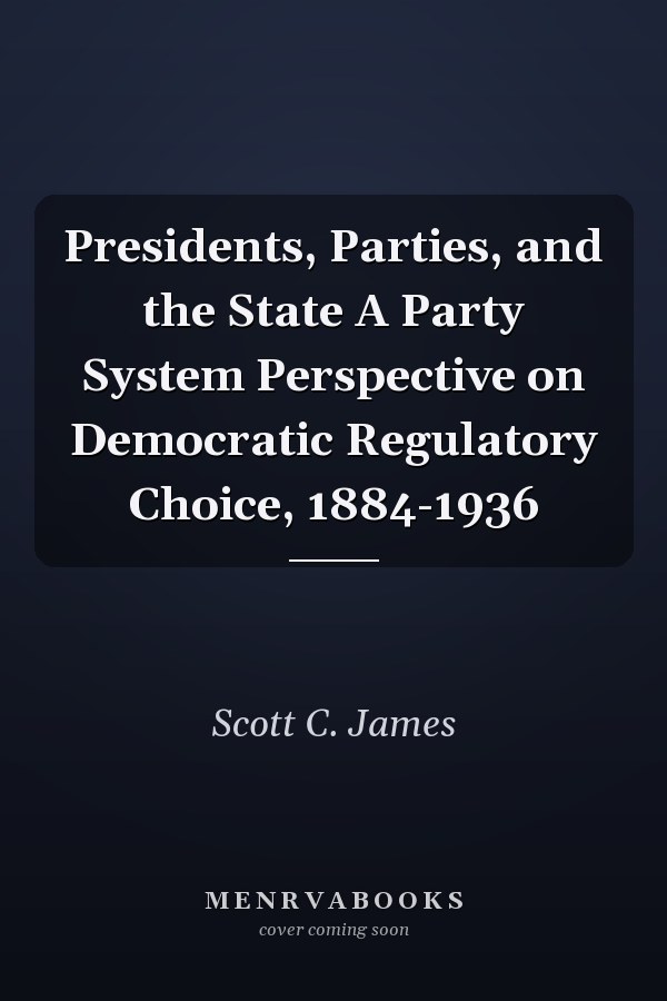 Presidents, Parties, and the State A Party System Perspective on Democratic Regulatory Choice, 1884-1936