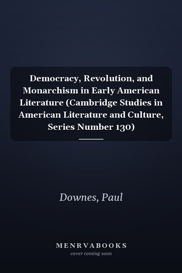 Democracy, Revolution, and Monarchism in Early American Literature (Cambridge Studies in American Literature and Culture, Series Number 130)