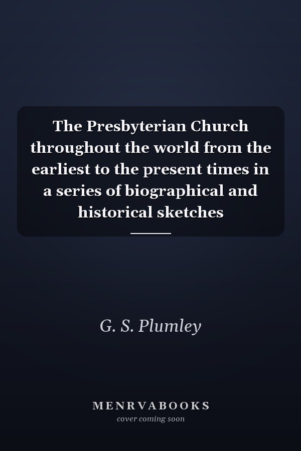 The Presbyterian Church throughout the world from the earliest to the present times in a series of biographical and historical sketches