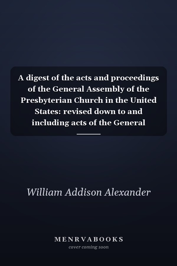 A digest of the acts and proceedings of the General Assembly of the Presbyterian Church in the United States: revised down to and including acts of the General Assembly of 1910
