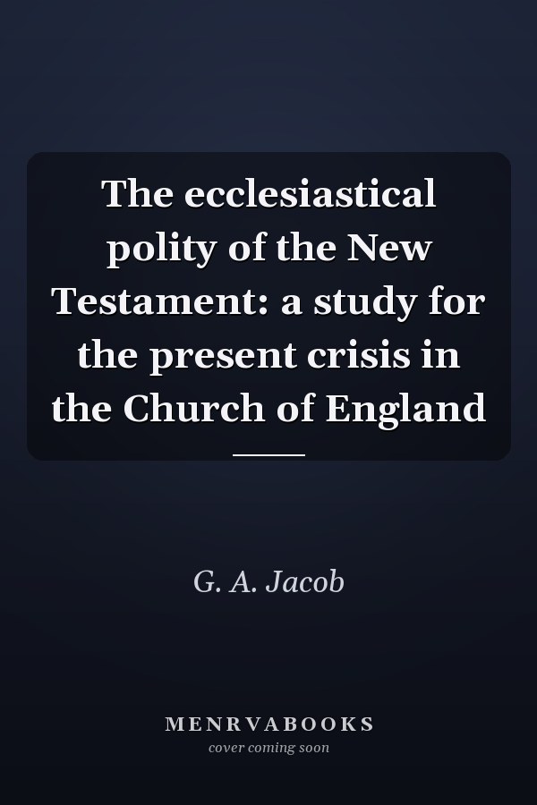 The ecclesiastical polity of the New Testament: a study for the present crisis in the Church of England