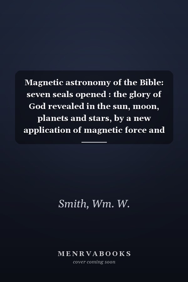 Magnetic astronomy of the Bible: seven seals opened : the glory of God revealed in the sun, moon, planets and stars, by a new application of magnetic force and power