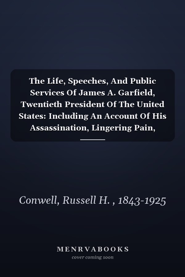 The Life, Speeches, And Public Services Of James A. Garfield, Twentieth President Of The United States: Including An Account Of His Assassination, Lingering Pain, Death, And Burial