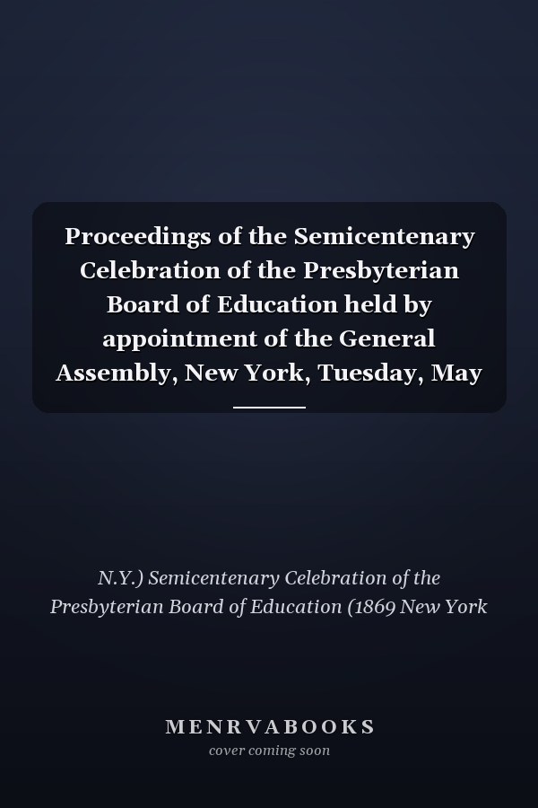 Proceedings of the Semicentenary Celebration of the Presbyterian Board of Education held by appointment of the General Assembly, New York, Tuesday, May 25th, 1869: containing addresses