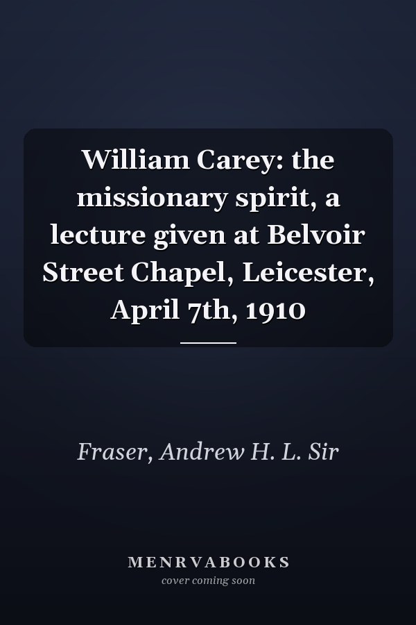 William Carey: the missionary spirit, a lecture given at Belvoir Street Chapel, Leicester, April 7th, 1910