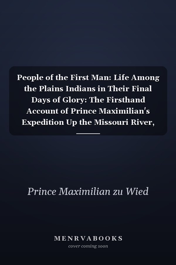 People of the First Man: Life Among the Plains Indians in Their Final Days of Glory: The Firsthand Account of Prince Maximilian's Expedition Up the Missouri River, 1833-34