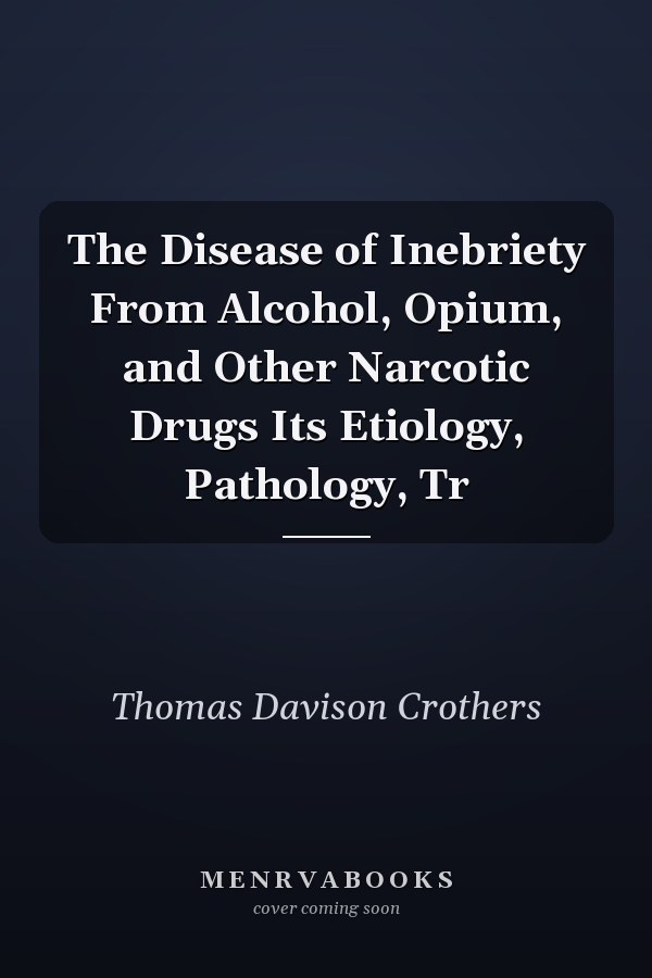 The Disease of Inebriety From Alcohol, Opium, and Other Narcotic Drugs Its Etiology, Pathology, Tr