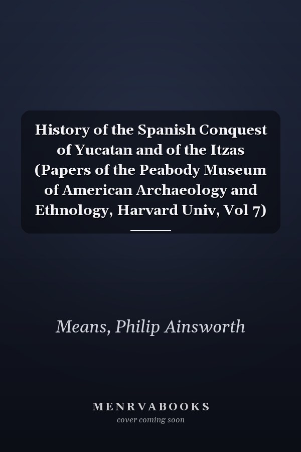 History of the Spanish Conquest of Yucatan and of the Itzas (Papers of the Peabody Museum of American Archaeology and Ethnology, Harvard Univ, Vol 7)