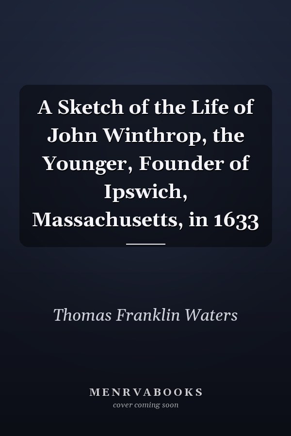 A Sketch of the Life of John Winthrop, the Younger, Founder of Ipswich, Massachusetts, in 1633