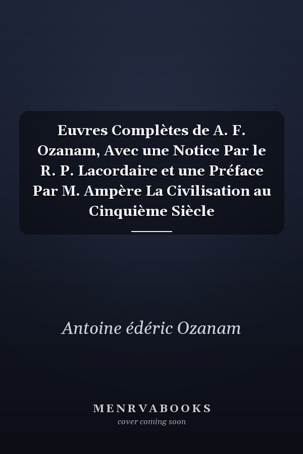 Euvres Complètes de A. F. Ozanam, Avec une Notice Par le R. P. Lacordaire et une Préface Par M. Ampère La Civilisation au Cinquième Siècle